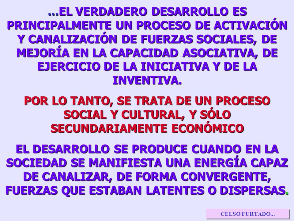 ...EL VERDADERO DESARROLLO ES PRINCIPALMENTE UN PROCESO DE ACTIVACIÓN Y CANALIZACIÓN DE FUERZAS SOCIALES, DE MEJORÍA EN LA CAPACIDAD ASOCIATIVA, DE EJERCICIO DE LA INICIATIVA Y DE LA INVENTIVA.