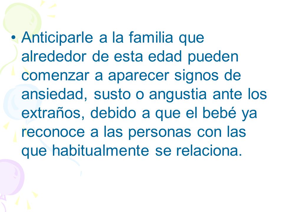 Anticiparle a la familia que alrededor de esta edad pueden comenzar a aparecer signos de ansiedad, susto o angustia ante los extraños, debido a que el bebé ya reconoce a las personas con las que habitualmente se relaciona.