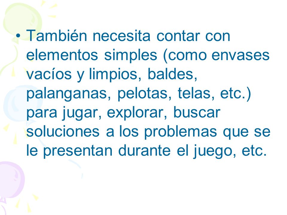 También necesita contar con elementos simples (como envases vacíos y limpios, baldes, palanganas, pelotas, telas, etc.) para jugar, explorar, buscar soluciones a los problemas que se le presentan durante el juego, etc.