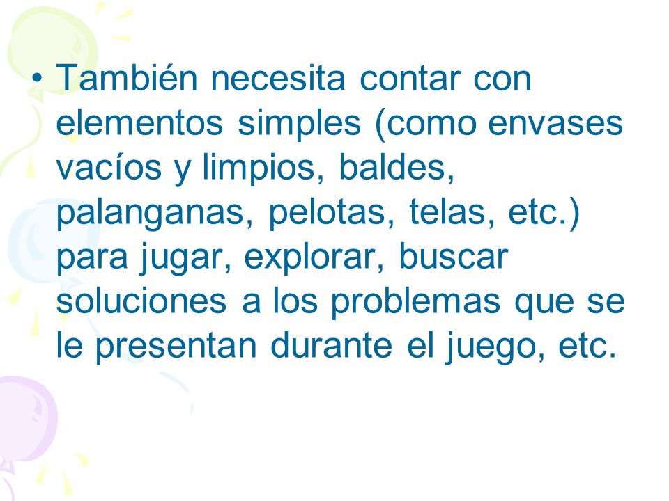 También necesita contar con elementos simples (como envases vacíos y limpios, baldes, palanganas, pelotas, telas, etc.) para jugar, explorar, buscar soluciones a los problemas que se le presentan durante el juego, etc.