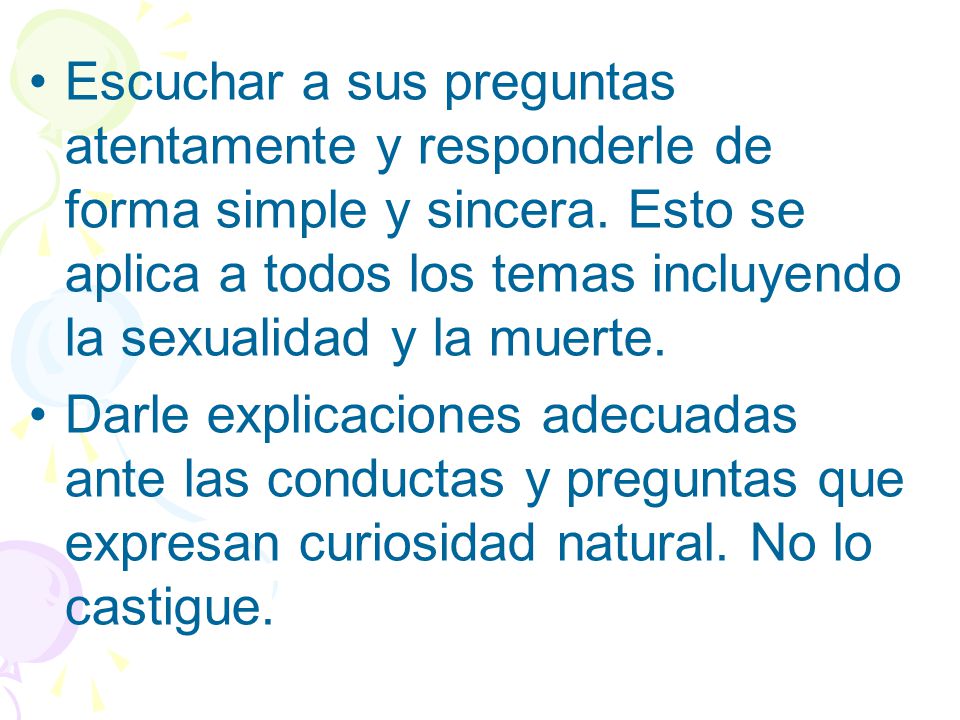 Escuchar a sus preguntas atentamente y responderle de forma simple y sincera. Esto se aplica a todos los temas incluyendo la sexualidad y la muerte.