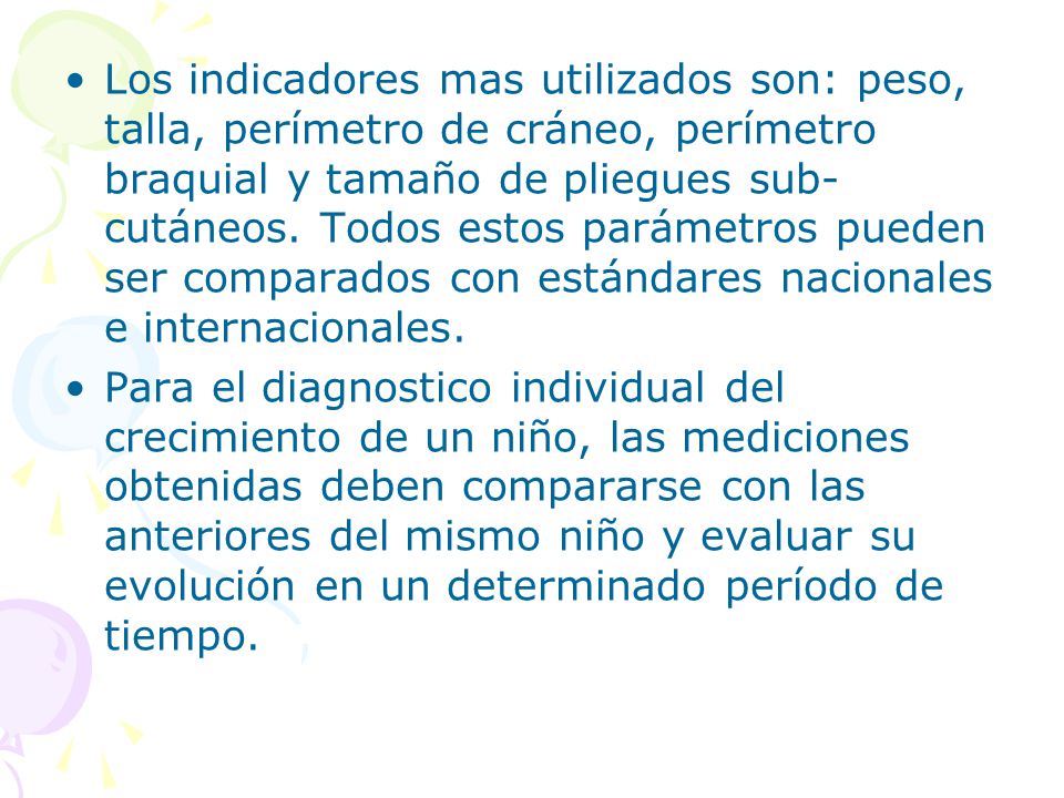 Los indicadores mas utilizados son: peso, talla, perímetro de cráneo, perímetro braquial y tamaño de pliegues sub-cutáneos. Todos estos parámetros pueden ser comparados con estándares nacionales e internacionales.