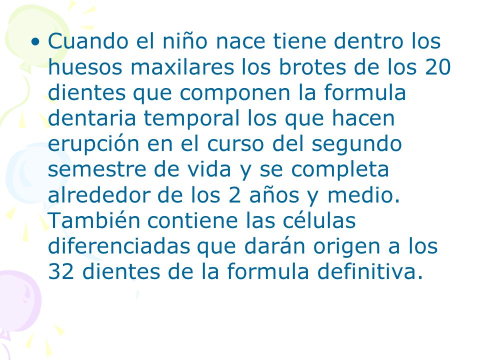 Cuando el niño nace tiene dentro los huesos maxilares los brotes de los 20 dientes que componen la formula dentaria temporal los que hacen erupción en el curso del segundo semestre de vida y se completa alrededor de los 2 años y medio.