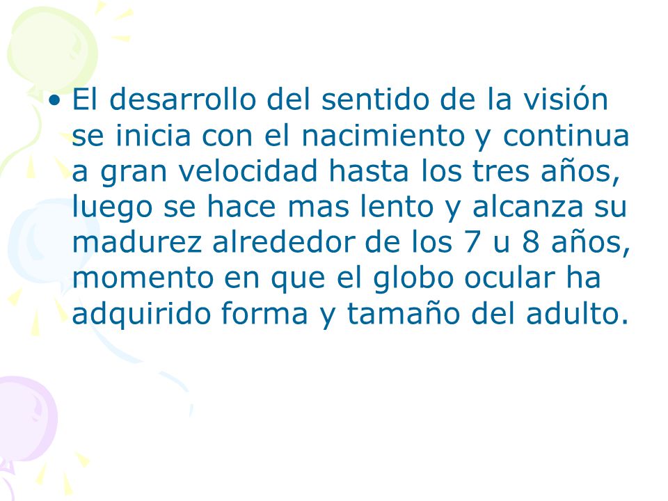El desarrollo del sentido de la visión se inicia con el nacimiento y continua a gran velocidad hasta los tres años, luego se hace mas lento y alcanza su madurez alrededor de los 7 u 8 años, momento en que el globo ocular ha adquirido forma y tamaño del adulto.