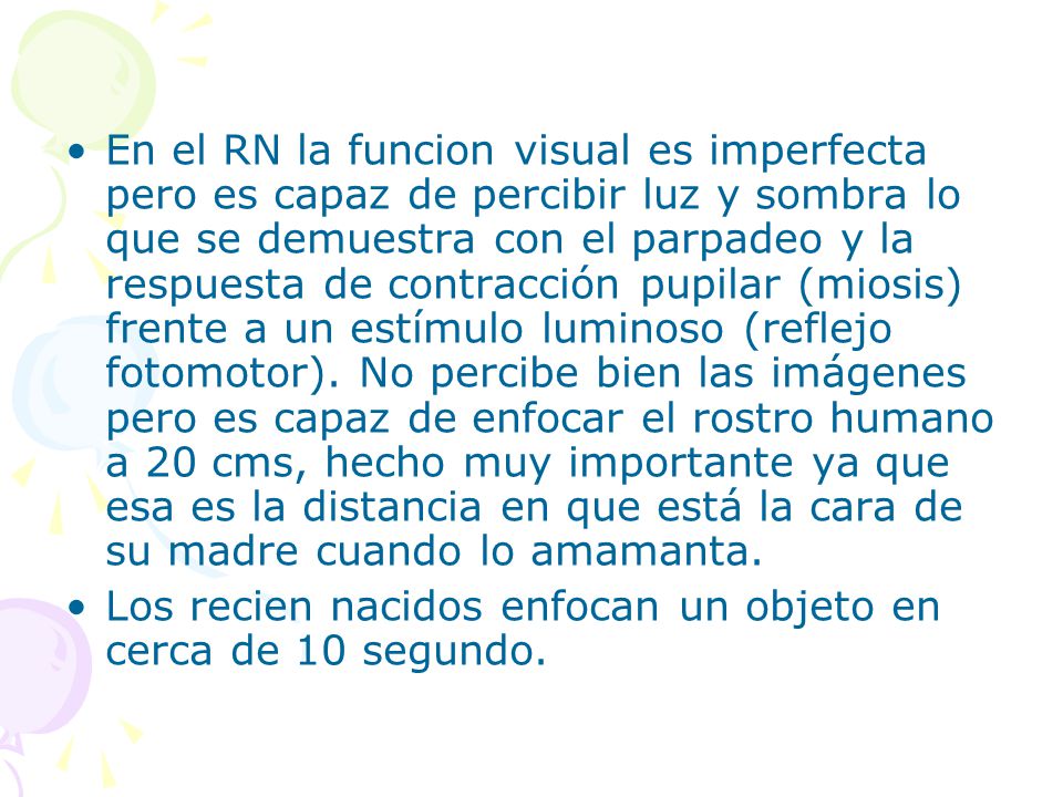 En el RN la funcion visual es imperfecta pero es capaz de percibir luz y sombra lo que se demuestra con el parpadeo y la respuesta de contracción pupilar (miosis) frente a un estímulo luminoso (reflejo fotomotor). No percibe bien las imágenes pero es capaz de enfocar el rostro humano a 20 cms, hecho muy importante ya que esa es la distancia en que está la cara de su madre cuando lo amamanta.
