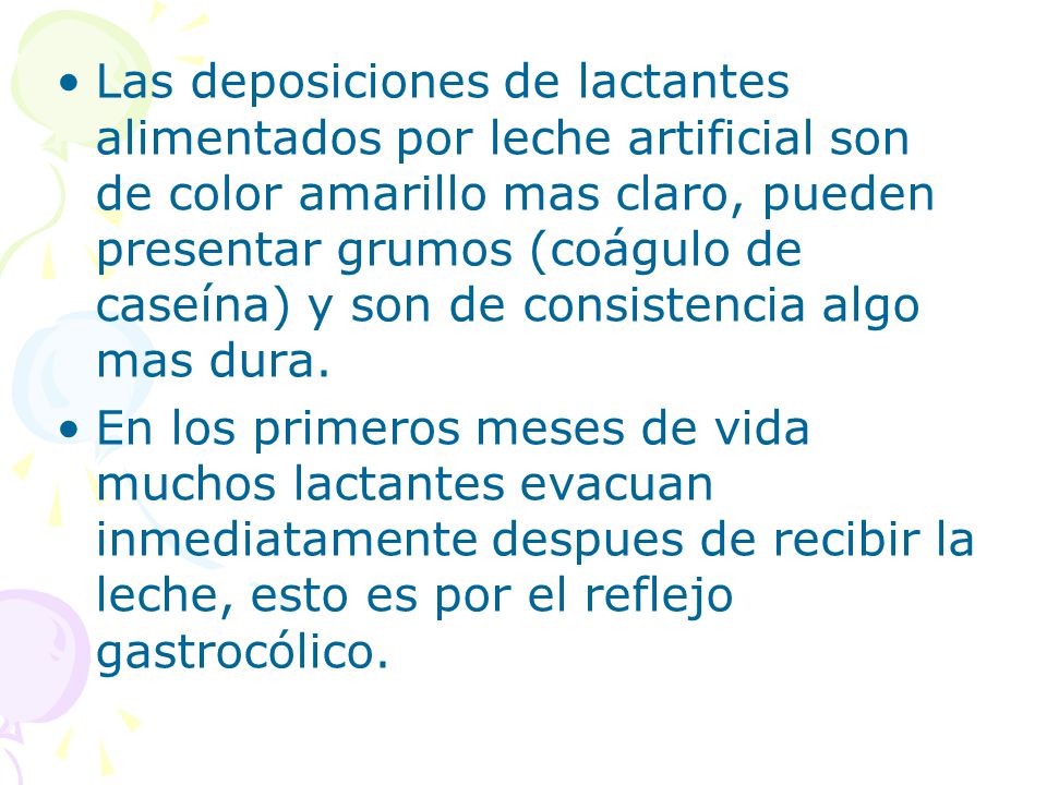 Las deposiciones de lactantes alimentados por leche artificial son de color amarillo mas claro, pueden presentar grumos (coágulo de caseína) y son de consistencia algo mas dura.