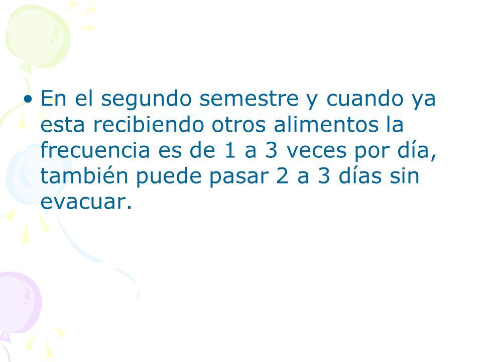 En el segundo semestre y cuando ya esta recibiendo otros alimentos la frecuencia es de 1 a 3 veces por día, también puede pasar 2 a 3 días sin evacuar.