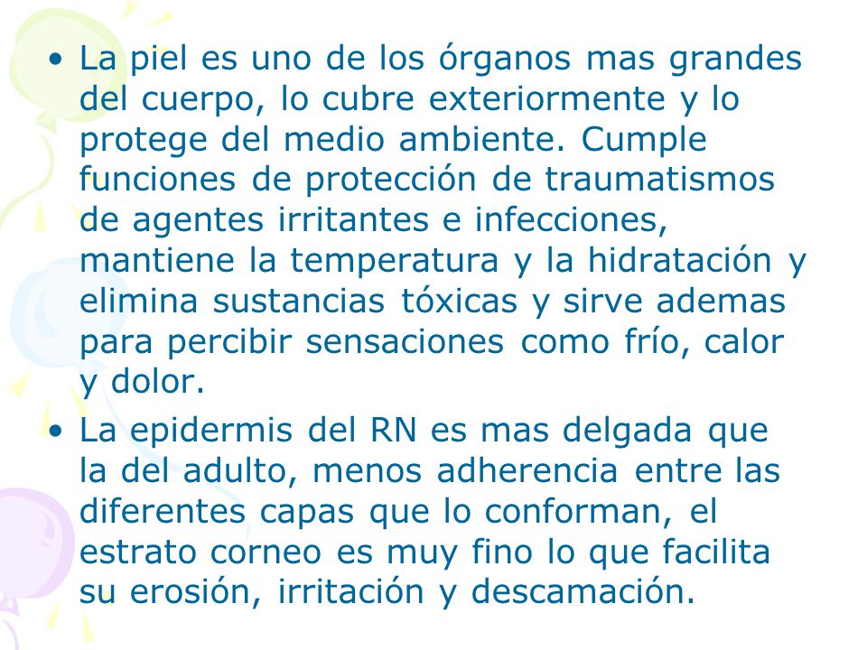 La piel es uno de los órganos mas grandes del cuerpo, lo cubre exteriormente y lo protege del medio ambiente. Cumple funciones de protección de traumatismos de agentes irritantes e infecciones, mantiene la temperatura y la hidratación y elimina sustancias tóxicas y sirve ademas para percibir sensaciones como frío, calor y dolor.