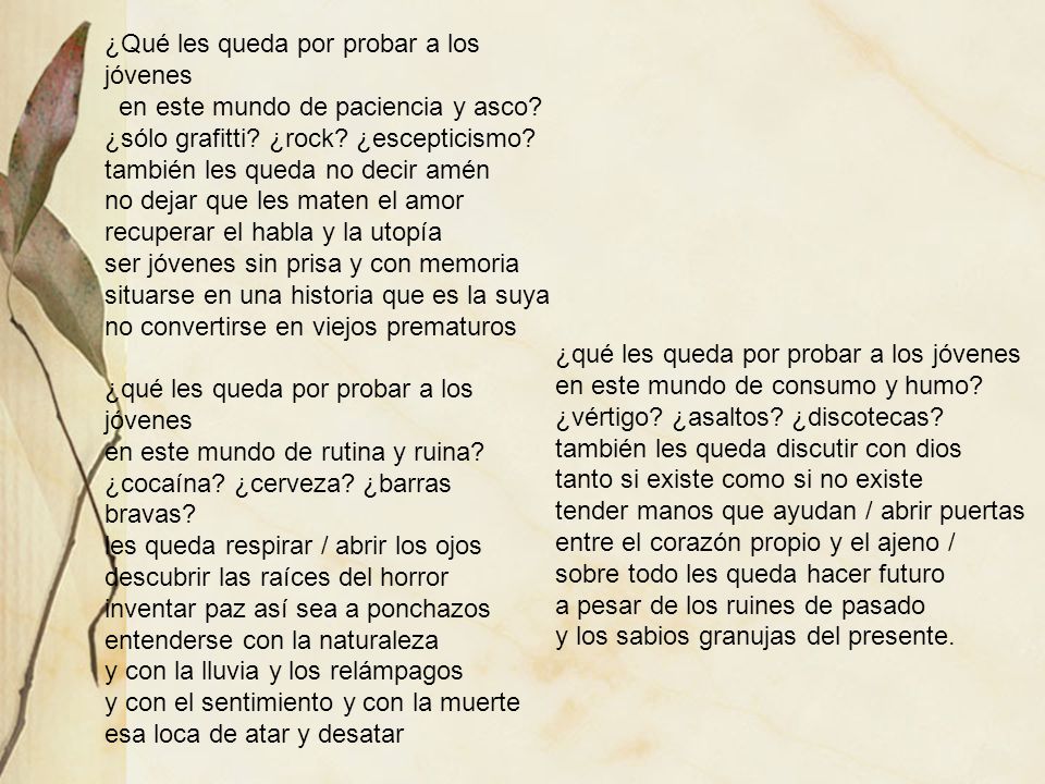 ¿Qué les queda por probar a los jóvenes en este mundo de paciencia y asco ¿sólo grafitti ¿rock ¿escepticismo también les queda no decir amén no dejar que les maten el amor recuperar el habla y la utopía ser jóvenes sin prisa y con memoria situarse en una historia que es la suya no convertirse en viejos prematuros