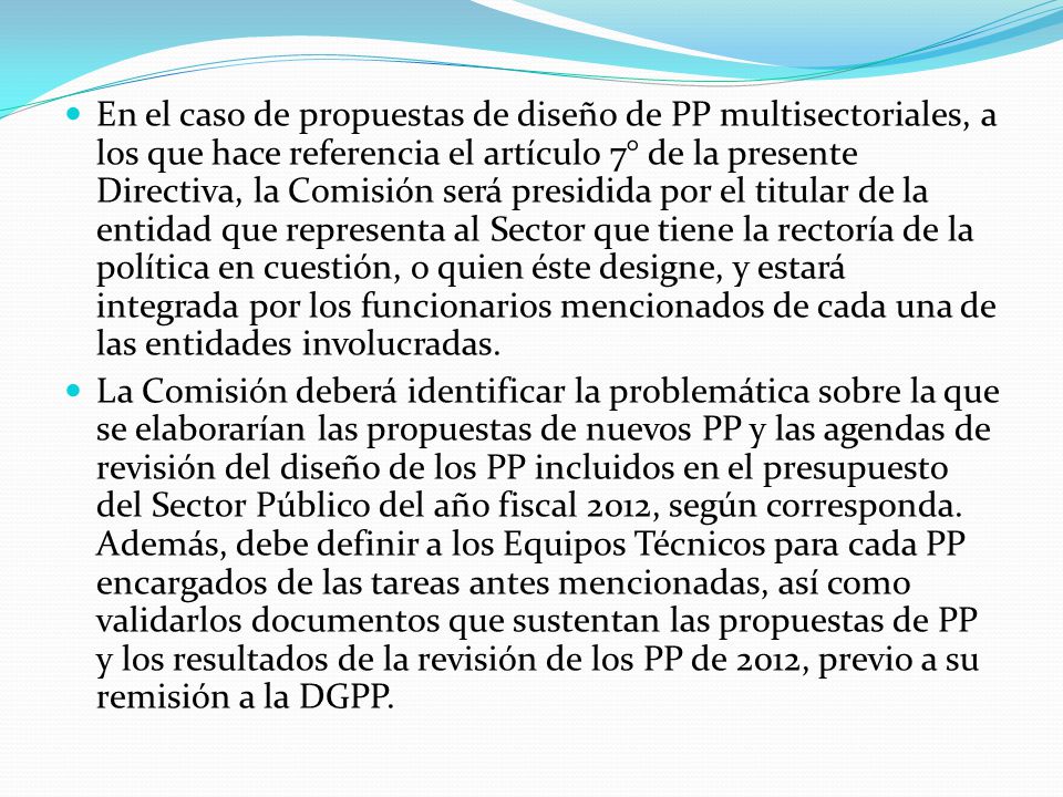 En el caso de propuestas de diseño de PP multisectoriales, a los que hace referencia el artículo 7° de la presente Directiva, la Comisión será presidida por el titular de la entidad que representa al Sector que tiene la rectoría de la política en cuestión, o quien éste designe, y estará integrada por los funcionarios mencionados de cada una de las entidades involucradas.