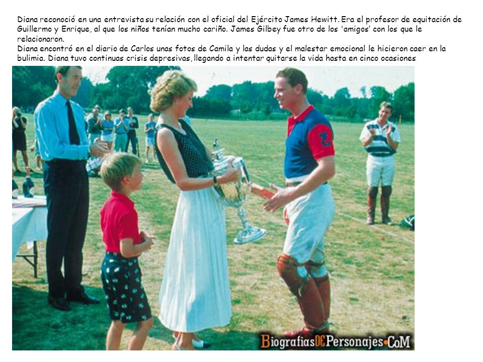 Diana reconoció en una entrevista su relación con el oficial del Ejército James Hewitt. Era el profesor de equitación de Guillermo y Enrique, al que los niños tenían mucho cariño. James Gilbey fue otro de los amigos‘ con los que le relacionaron.