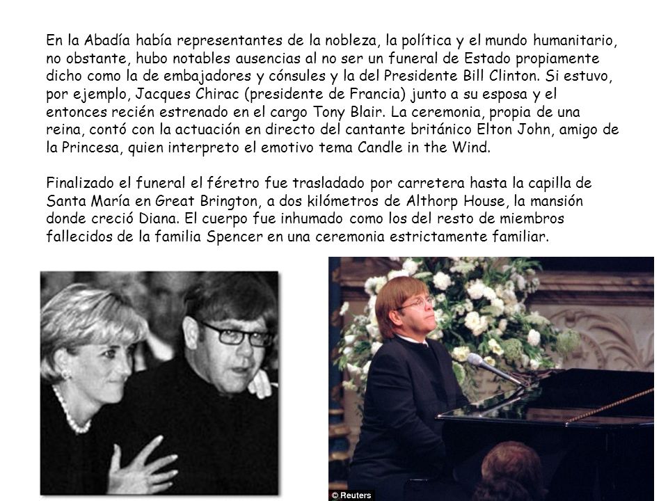 En la Abadía había representantes de la nobleza, la política y el mundo humanitario, no obstante, hubo notables ausencias al no ser un funeral de Estado propiamente dicho como la de embajadores y cónsules y la del Presidente Bill Clinton. Si estuvo, por ejemplo, Jacques Chirac (presidente de Francia) junto a su esposa y el entonces recién estrenado en el cargo Tony Blair. La ceremonia, propia de una reina, contó con la actuación en directo del cantante británico Elton John, amigo de la Princesa, quien interpreto el emotivo tema Candle in the Wind.