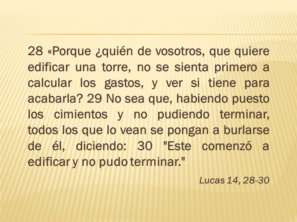28 «Porque ¿quién de vosotros, que quiere edificar una torre, no se sienta primero a calcular los gastos, y ver si tiene para acabarla 29 No sea que, habiendo puesto los cimientos y no pudiendo terminar, todos los que lo vean se pongan a burlarse de él, diciendo: 30 Este comenzó a edificar y no pudo terminar.