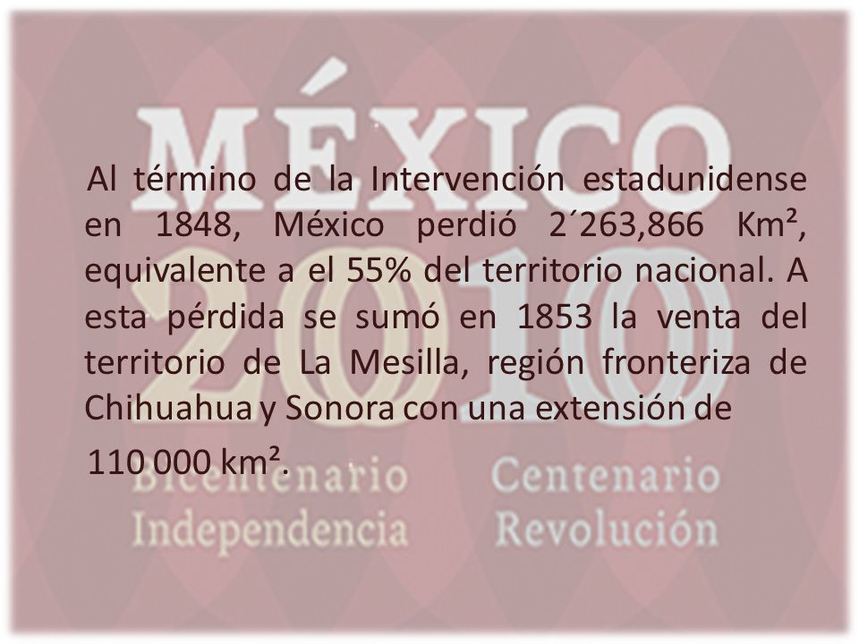 Al término de la Intervención estadunidense en 1848, México perdió 2´263,866 Km², equivalente a el 55% del territorio nacional. A esta pérdida se sumó en 1853 la venta del territorio de La Mesilla, región fronteriza de Chihuahua y Sonora con una extensión de
