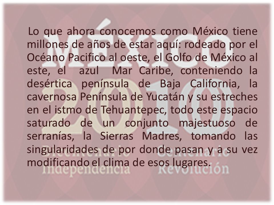 Lo que ahora conocemos como México tiene millones de años de estar aquí: rodeado por el Océano Pacifico al oeste, el Golfo de México al este, el azul Mar Caribe, conteniendo la desértica península de Baja California, la cavernosa Península de Yucatán y su estreches en el istmo de Tehuantepec, todo este espacio saturado de un conjunto majestuoso de serranías, la Sierras Madres, tomando las singularidades de por donde pasan y a su vez modificando el clima de esos lugares.