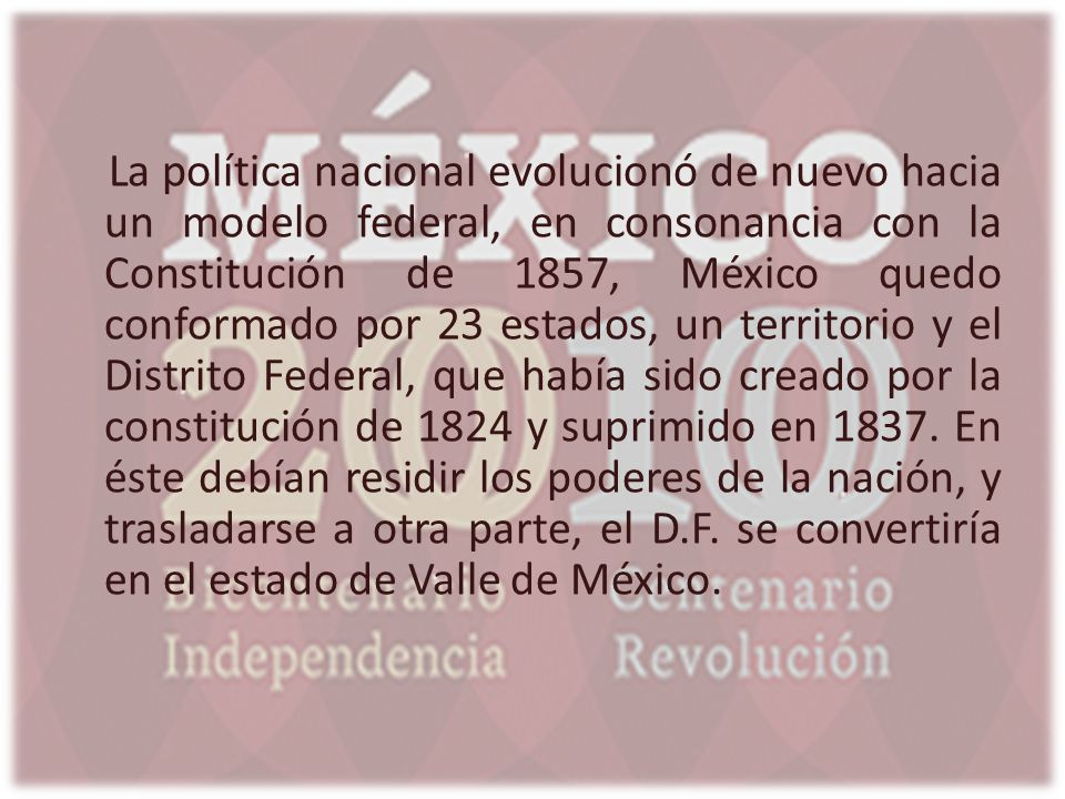 La política nacional evolucionó de nuevo hacia un modelo federal, en consonancia con la Constitución de 1857, México quedo conformado por 23 estados, un territorio y el Distrito Federal, que había sido creado por la constitución de 1824 y suprimido en En éste debían residir los poderes de la nación, y trasladarse a otra parte, el D.F. se convertiría en el estado de Valle de México.