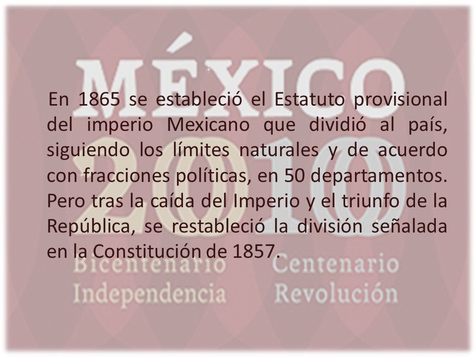 En 1865 se estableció el Estatuto provisional del imperio Mexicano que dividió al país, siguiendo los límites naturales y de acuerdo con fracciones políticas, en 50 departamentos.