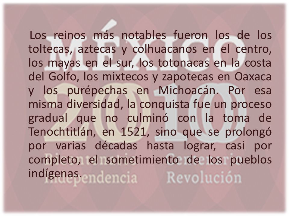 Los reinos más notables fueron los de los toltecas, aztecas y colhuacanos en el centro, los mayas en el sur, los totonacas en la costa del Golfo, los mixtecos y zapotecas en Oaxaca y los purépechas en Michoacán.