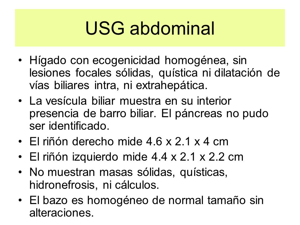 USG abdominal Hígado con ecogenicidad homogénea, sin lesiones focales sólidas, quística ni dilatación de vías biliares intra, ni extrahepática.
