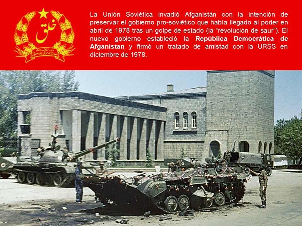 La Unión Soviética invadió Afganistán con la intención de preservar el gobierno pro-soviético que había llegado al poder en abril de 1978 tras un golpe de estado (la revolución de saur ).