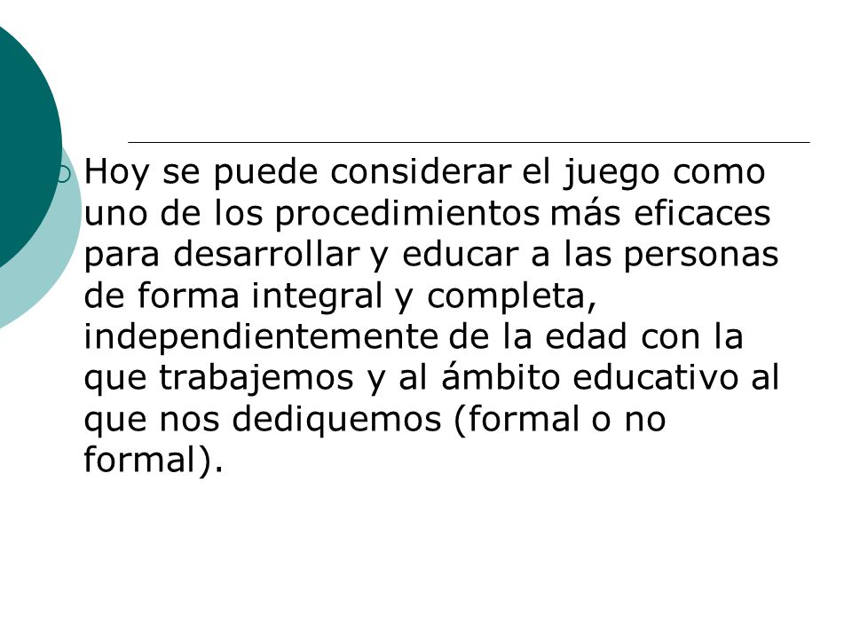 Hoy se puede considerar el juego como uno de los procedimientos más eficaces para desarrollar y educar a las personas de forma integral y completa, independientemente de la edad con la que trabajemos y al ámbito educativo al que nos dediquemos (formal o no formal).