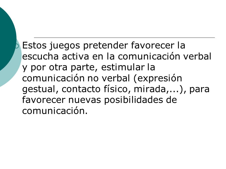 Estos juegos pretender favorecer la escucha activa en la comunicación verbal y por otra parte, estimular la comunicación no verbal (expresión gestual, contacto físico, mirada,...), para favorecer nuevas posibilidades de comunicación.