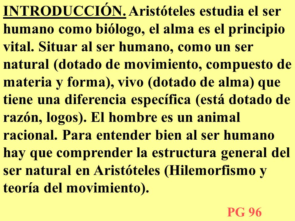 INTRODUCCIÓN. Aristóteles estudia el ser humano como biólogo, el alma es el principio vital. Situar al ser humano, como un ser natural (dotado de movimiento, compuesto de materia y forma), vivo (dotado de alma) que tiene una diferencia específica (está dotado de razón, logos). El hombre es un animal racional. Para entender bien al ser humano hay que comprender la estructura general del ser natural en Aristóteles (Hilemorfismo y teoría del movimiento).