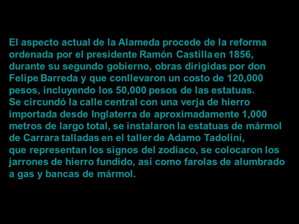 El aspecto actual de la Alameda procede de la reforma ordenada por el presidente Ramón Castilla en 1856, durante su segundo gobierno, obras dirigidas por don Felipe Barreda y que conllevaron un costo de 120,000 pesos, incluyendo los 50,000 pesos de las estatuas.