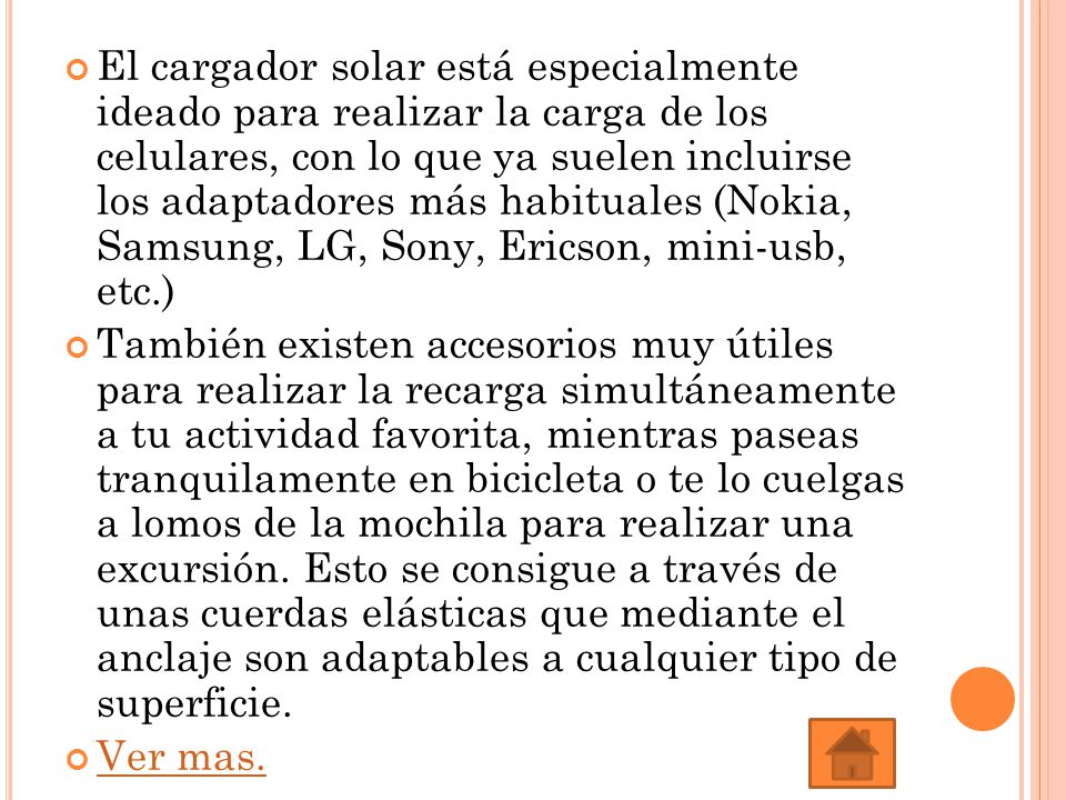 El cargador solar está especialmente ideado para realizar la carga de los celulares, con lo que ya suelen incluirse los adaptadores más habituales (Nokia, Samsung, LG, Sony, Ericson, mini-usb, etc.)