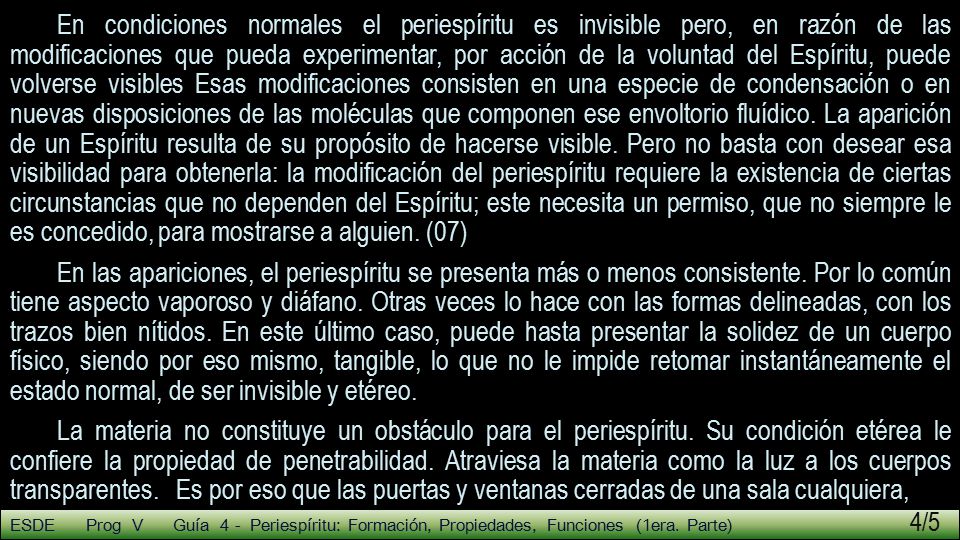 En condiciones normales el periespíritu es invisible pero, en razón de las modificaciones que pueda experimentar, por acción de la voluntad del Espíritu, puede volverse visibles Esas modificaciones consisten en una especie de condensación o en nuevas disposiciones de las moléculas que componen ese envoltorio fluídico. La aparición de un Espíritu resulta de su propósito de hacerse visible. Pero no basta con desear esa visibilidad para obtenerla: la modificación del periespíritu requiere la existencia de ciertas circunstancias que no dependen del Espíritu; este necesita un permiso, que no siempre le es concedido, para mostrarse a alguien. (07)