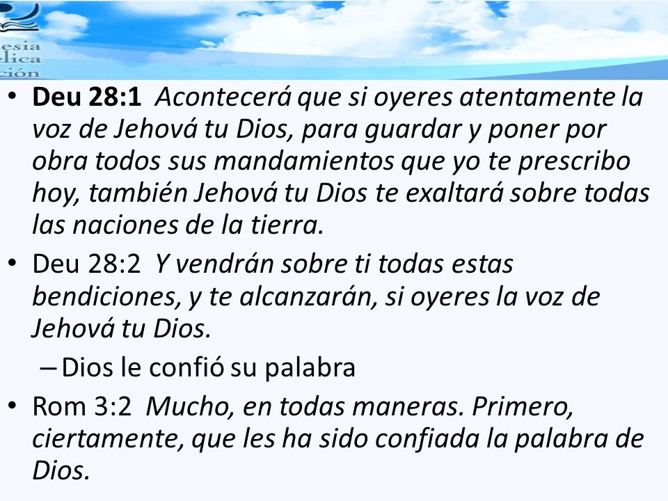 Deu 28:1 Acontecerá que si oyeres atentamente la voz de Jehová tu Dios, para guardar y poner por obra todos sus mandamientos que yo te prescribo hoy, también Jehová tu Dios te exaltará sobre todas las naciones de la tierra.
