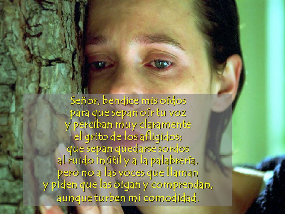 Señor, bendice mis oídos para que sepan oír tu voz y perciban muy claramente el grito de los afligidos; que sepan quedarse sordos al ruido inútil y a la palabrería, pero no a las voces que llaman y piden que las oigan y comprendan, aunque turben mi comodidad.