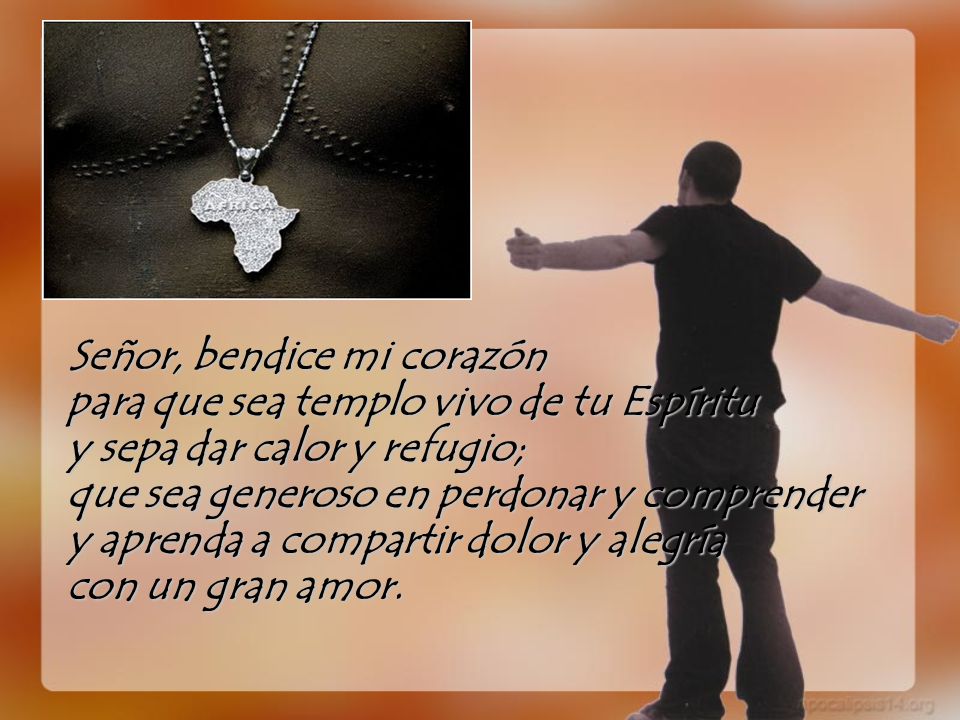 Señor, bendice mi corazón para que sea templo vivo de tu Espíritu y sepa dar calor y refugio; que sea generoso en perdonar y comprender y aprenda a compartir dolor y alegría con un gran amor.