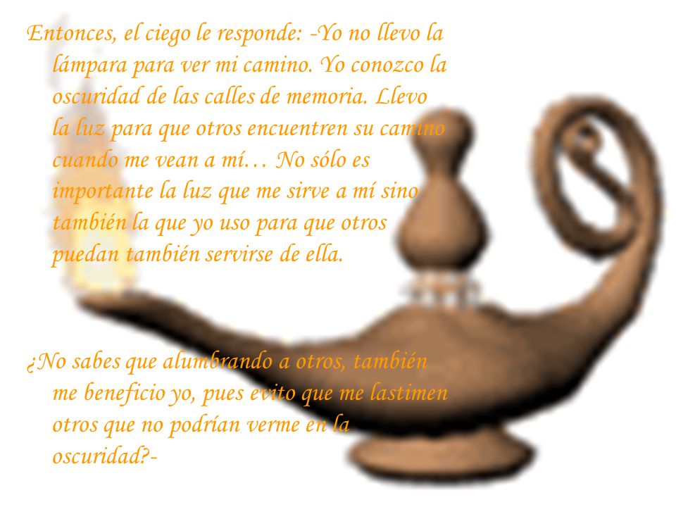 Entonces, el ciego le responde: -Yo no llevo la lámpara para ver mi camino. Yo conozco la oscuridad de las calles de memoria. Llevo la luz para que otros encuentren su camino cuando me vean a mí… No sólo es importante la luz que me sirve a mí sino también la que yo uso para que otros puedan también servirse de ella.
