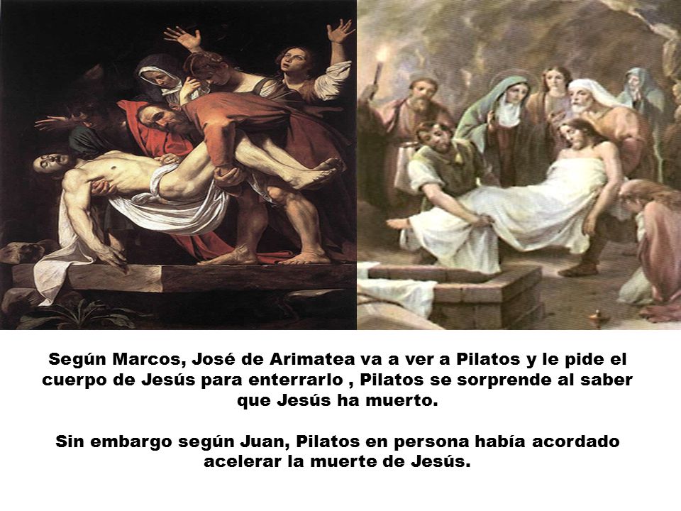 Según Marcos, José de Arimatea va a ver a Pilatos y le pide el cuerpo de Jesús para enterrarlo , Pilatos se sorprende al saber que Jesús ha muerto.