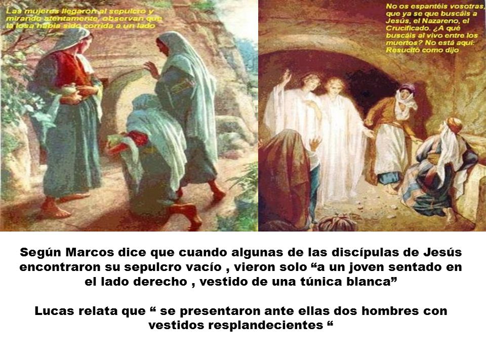 Según Marcos dice que cuando algunas de las discípulas de Jesús encontraron su sepulcro vacío , vieron solo a un joven sentado en el lado derecho , vestido de una túnica blanca