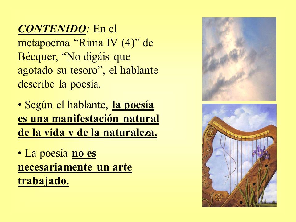 CONTENIDO: En el metapoema Rima IV (4) de Bécquer, No digáis que agotado su tesoro , el hablante describe la poesía.