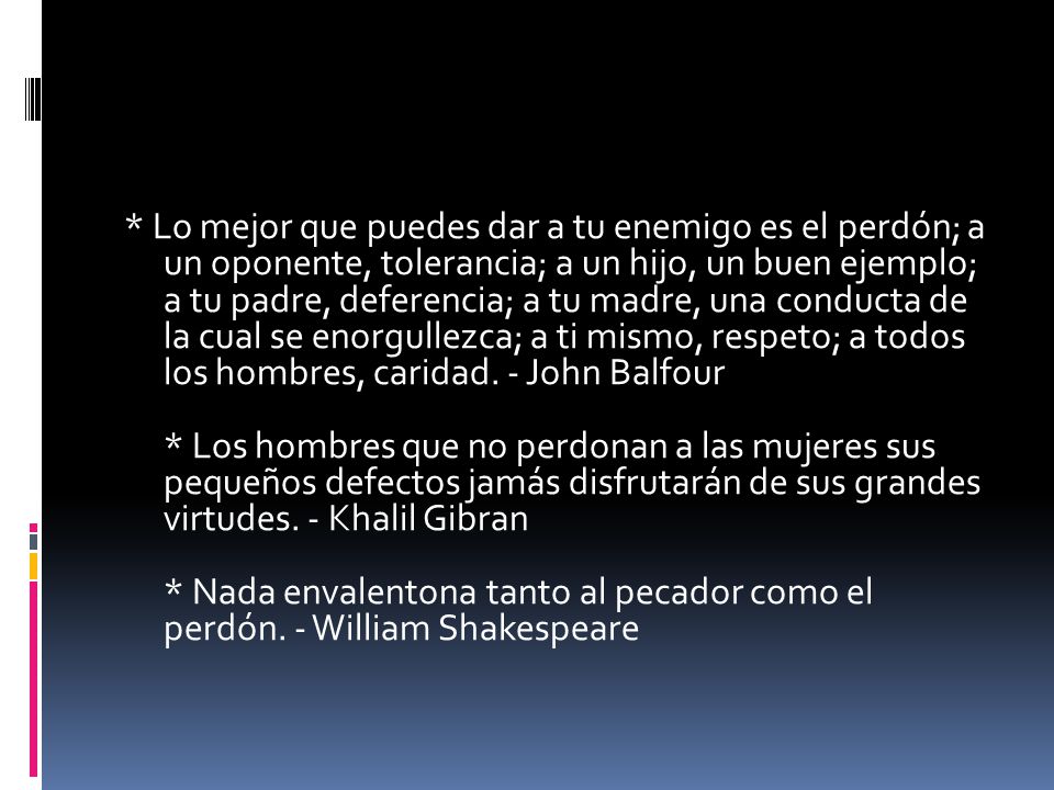 * Lo mejor que puedes dar a tu enemigo es el perdón; a un oponente, tolerancia; a un hijo, un buen ejemplo; a tu padre, deferencia; a tu madre, una conducta de la cual se enorgullezca; a ti mismo, respeto; a todos los hombres, caridad.