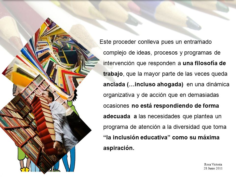 Este proceder conlleva pues un entramado complejo de ideas, procesos y programas de intervención que responden a una filosofía de trabajo, que la mayor parte de las veces queda anclada (…incluso ahogada) en una dinámica organizativa y de acción que en demasiadas ocasiones no está respondiendo de forma adecuada a las necesidades que plantea un programa de atención a la diversidad que toma la inclusión educativa como su máxima aspiración.