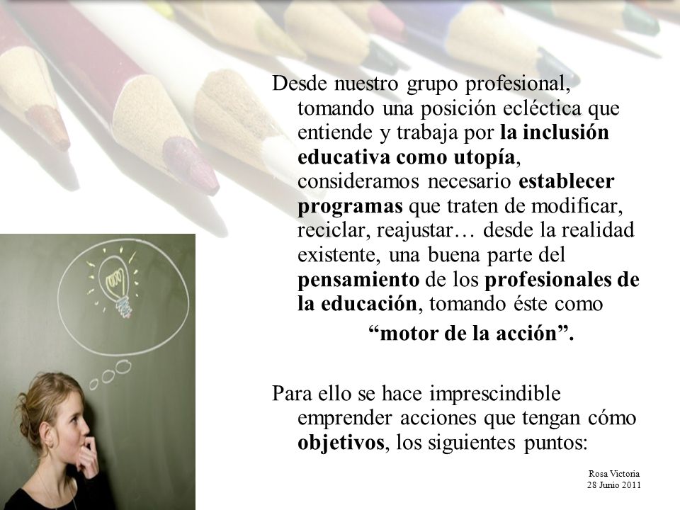 Desde nuestro grupo profesional, tomando una posición ecléctica que entiende y trabaja por la inclusión educativa como utopía, consideramos necesario establecer programas que traten de modificar, reciclar, reajustar… desde la realidad existente, una buena parte del pensamiento de los profesionales de la educación, tomando éste como