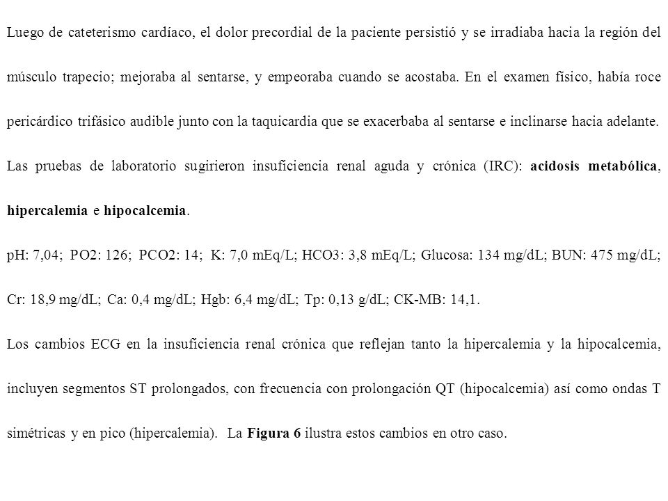 Luego de cateterismo cardíaco, el dolor precordial de la paciente persistió y se irradiaba hacia la región del músculo trapecio; mejoraba al sentarse, y empeoraba cuando se acostaba. En el examen físico, había roce pericárdico trifásico audible junto con la taquicardia que se exacerbaba al sentarse e inclinarse hacia adelante.