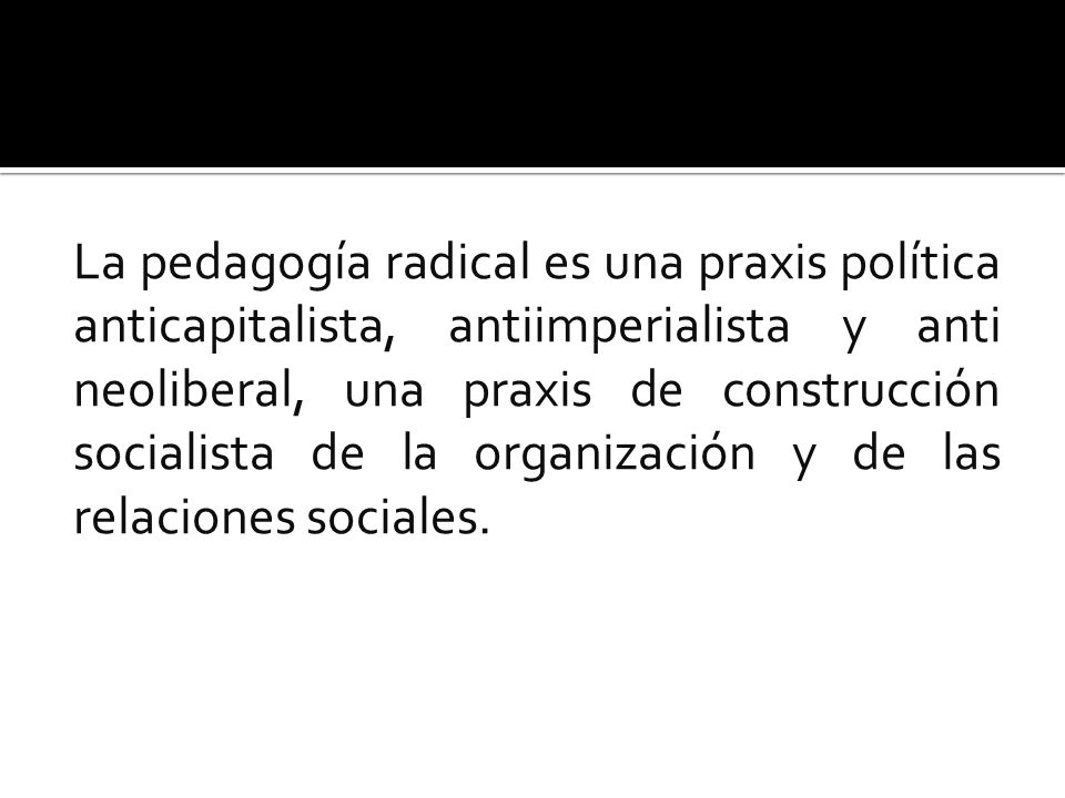 La pedagogía radical es una praxis política anticapitalista, antiimperialista y anti neoliberal, una praxis de construcción socialista de la organización y de las relaciones sociales.