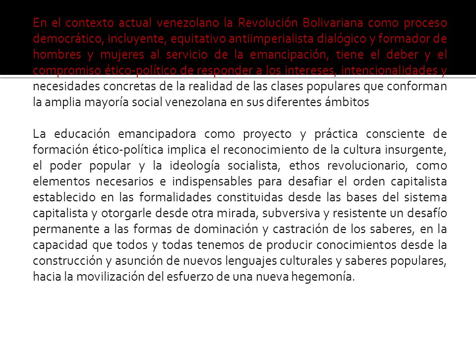 En el contexto actual venezolano la Revolución Bolivariana como proceso democrático, incluyente, equitativo antiimperialista dialógico y formador de hombres y mujeres al servicio de la emancipación, tiene el deber y el compromiso ético-político de responder a los intereses, intencionalidades y necesidades concretas de la realidad de las clases populares que conforman la amplia mayoría social venezolana en sus diferentes ámbitos La educación emancipadora como proyecto y práctica consciente de formación ético-política implica el reconocimiento de la cultura insurgente, el poder popular y la ideología socialista, ethos revolucionario, como elementos necesarios e indispensables para desafiar el orden capitalista establecido en las formalidades constituidas desde las bases del sistema capitalista y otorgarle desde otra mirada, subversiva y resistente un desafío permanente a las formas de dominación y castración de los saberes, en la capacidad que todos y todas tenemos de producir conocimientos desde la construcción y asunción de nuevos lenguajes culturales y saberes populares, hacia la movilización del esfuerzo de una nueva hegemonía.