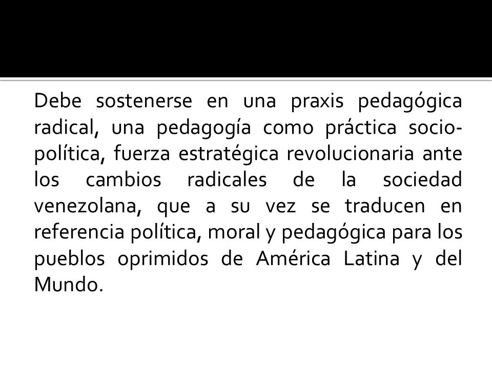 Debe sostenerse en una praxis pedagógica radical, una pedagogía como práctica socio-política, fuerza estratégica revolucionaria ante los cambios radicales de la sociedad venezolana, que a su vez se traducen en referencia política, moral y pedagógica para los pueblos oprimidos de América Latina y del Mundo.
