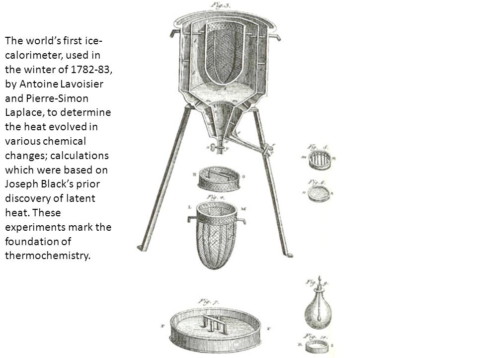 The world’s first ice-calorimeter, used in the winter of , by Antoine Lavoisier and Pierre-Simon Laplace, to determine the heat evolved in various chemical changes; calculations which were based on Joseph Black’s prior discovery of latent heat.