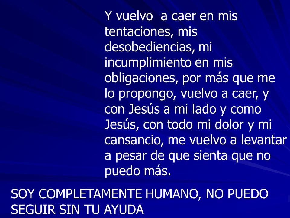 Y vuelvo a caer en mis tentaciones, mis desobediencias, mi incumplimiento en mis obligaciones, por más que me lo propongo, vuelvo a caer, y con Jesús a mi lado y como Jesús, con todo mi dolor y mi cansancio, me vuelvo a levantar a pesar de que sienta que no puedo más.