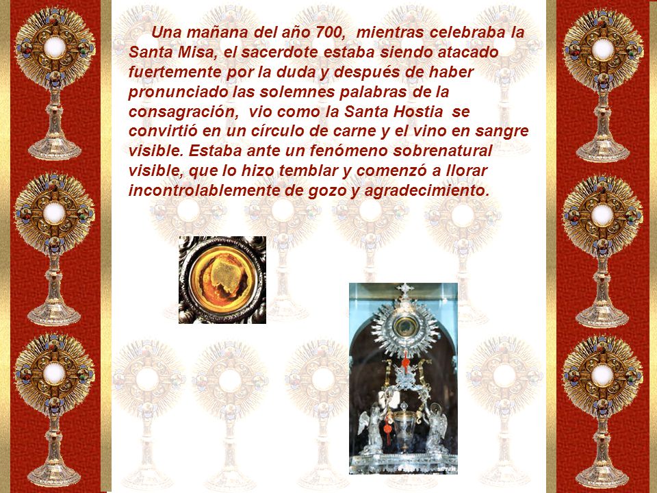 Una mañana del año 700, mientras celebraba la Santa Misa, el sacerdote estaba siendo atacado fuertemente por la duda y después de haber pronunciado las solemnes palabras de la consagración, vio como la Santa Hostia se convirtió en un círculo de carne y el vino en sangre visible.