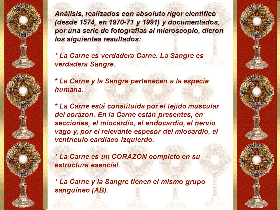 Análisis, realizados con absoluto rigor científico (desde 1574, en y 1991) y documentados, por una serie de fotografías al microscopio, dieron los siguientes resultados: * La Carne es verdadera Carne. La Sangre es verdadera Sangre. * La Carne y la Sangre pertenecen a la especie humana. * La Carne está constituida por el tejido muscular del corazón. En la Carne están presentes, en secciones, el miocardio, el endocardio, el nervio vago y, por el relevante espesor del miocardio, el ventrículo cardiaco izquierdo.