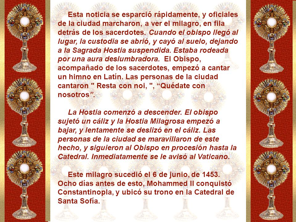 Esta noticia se esparció rápidamente, y oficiales de la ciudad marcharon, a ver el milagro, en fila detrás de los sacerdotes. Cuando el obispo llegó al lugar, la custodia se abrió, y cayó al suelo, dejando a la Sagrada Hostia suspendida. Estaba rodeada por una aura deslumbradora. El Obispo, acompañado de los sacerdotes, empezó a cantar un himno en Latín. Las personas de la ciudad cantaron Resta con noi, , Quédate con nosotros .