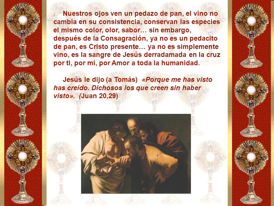 Nuestros ojos ven un pedazo de pan, el vino no cambia en su consistencia, conservan las especies el mismo color, olor, sabor… sin embargo, después de la Consagración, ya no es un pedacito de pan, es Cristo presente… ya no es simplemente vino, es la sangre de Jesús derradamada en la cruz por ti, por mi, por Amor a toda la humanidad.